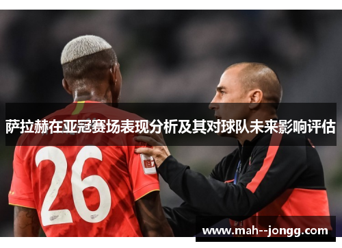 萨拉赫在亚冠赛场表现分析及其对球队未来影响评估